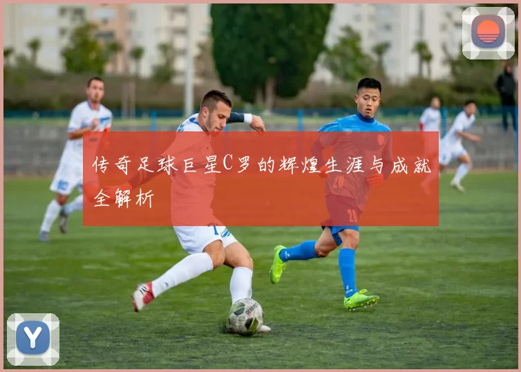 传奇足球巨星C罗的辉煌生涯与成就全解析
