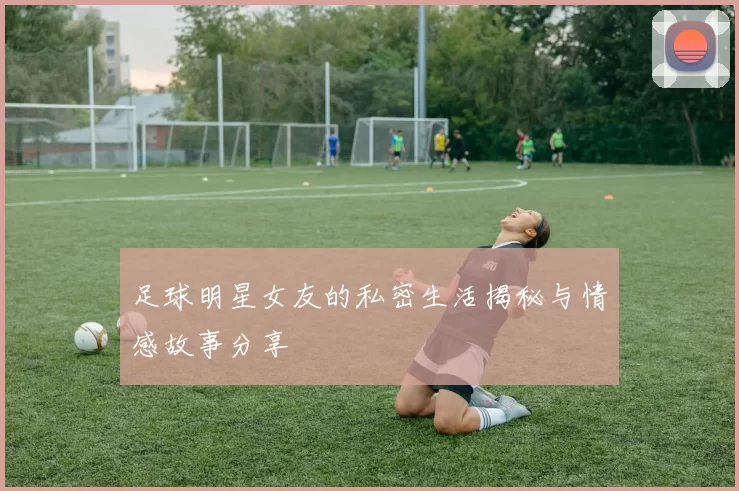 足球明星女友的私密生活揭秘与情感故事分享