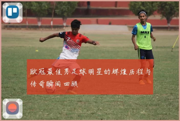 欧冠最佳男足球明星的辉煌历程与传奇瞬间回顾