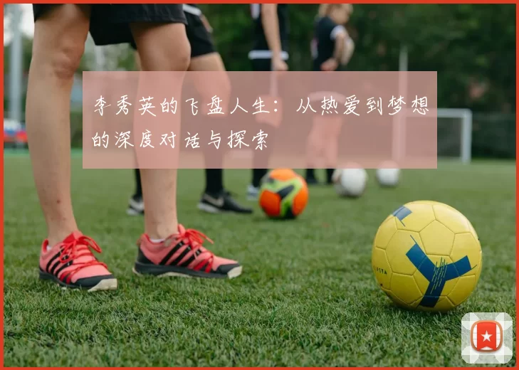 李秀英的飞盘人生：从热爱到梦想的深度对话与探索