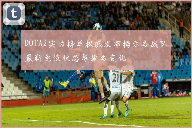 DOTA2实力榜单权威发布揭示各战队最新竞技状态与排名变化