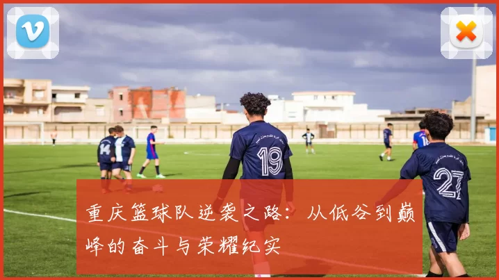 重庆篮球队逆袭之路：从低谷到巅峰的奋斗与荣耀纪实