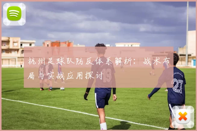 杭州足球队防反体系解析：战术布局与实战应用探讨