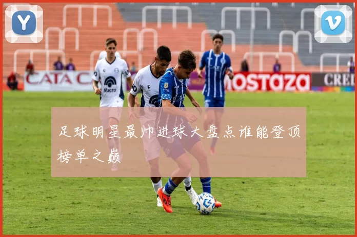 足球明星最帅进球大盘点谁能登顶榜单之巅