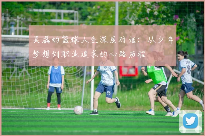 吴磊的篮球人生深度对话：从少年梦想到职业追求的心路历程