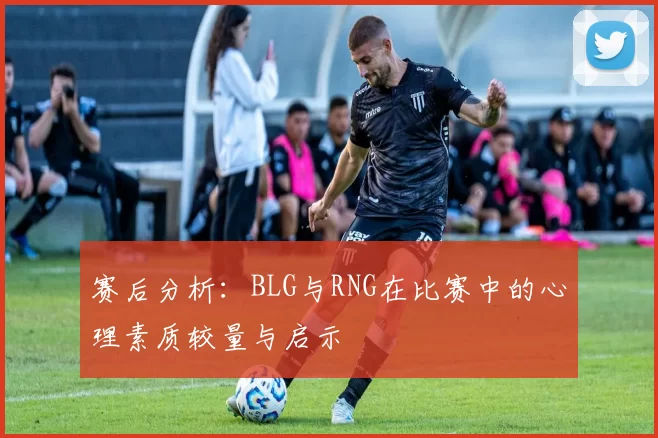 赛后分析：BLG与RNG在比赛中的心理素质较量与启示
