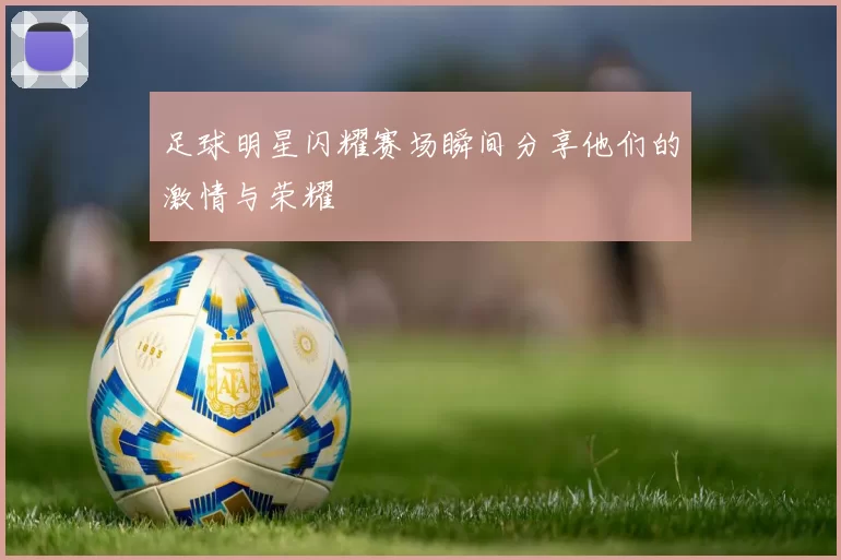 足球明星闪耀赛场瞬间分享他们的激情与荣耀