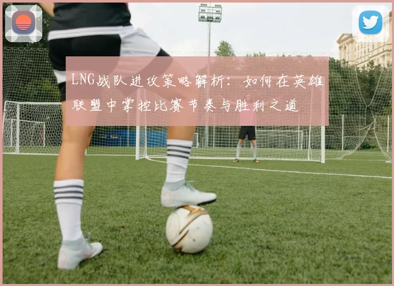 LNG战队进攻策略解析：如何在英雄联盟中掌控比赛节奏与胜利之道