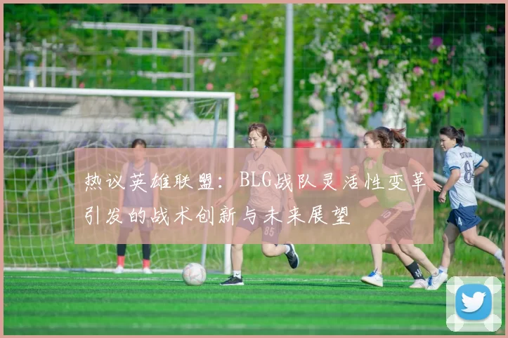 热议英雄联盟：BLG战队灵活性变革引发的战术创新与未来展望