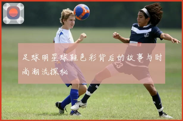 足球明星球鞋色彩背后的故事与时尚潮流探秘