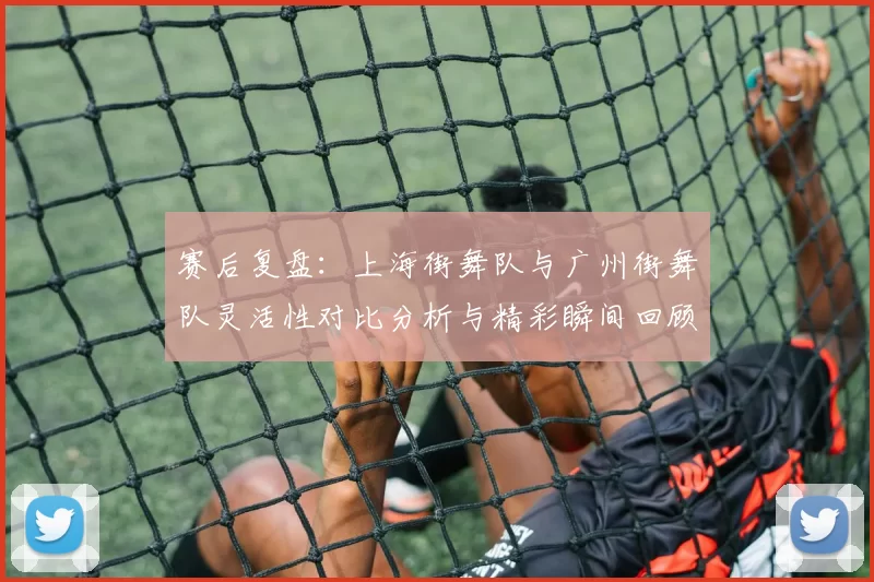 赛后复盘：上海街舞队与广州街舞队灵活性对比分析与精彩瞬间回顾